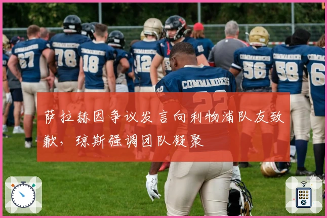 萨拉赫因争议发言向利物浦队友致歉,琼斯强调团队凝聚