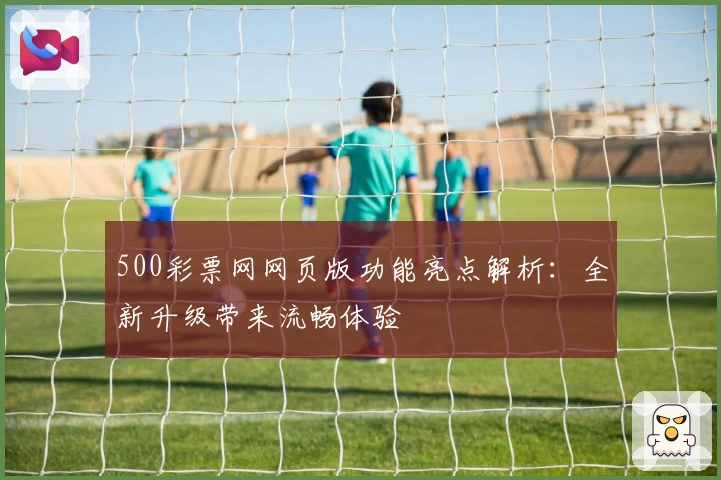 500彩票网网页版功能亮点解析：全新升级带来流畅体验