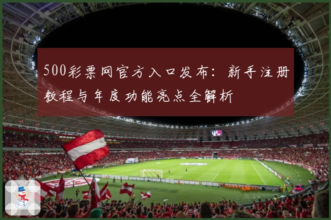 500彩票网官方入口发布：新手注册教程与年度功能亮点全解析
