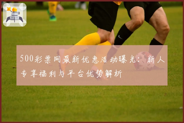 500彩票网最新优惠活动曝光：新人专享福利与平台优势解析