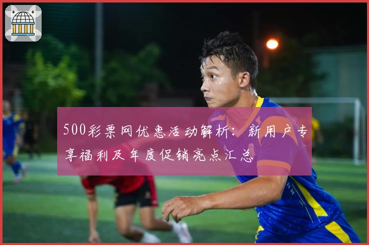 500彩票网优惠活动解析：新用户专享福利及年度促销亮点汇总