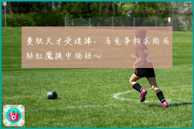 曼联天才受追捧，马竞争相求购或助红魔换中场核心