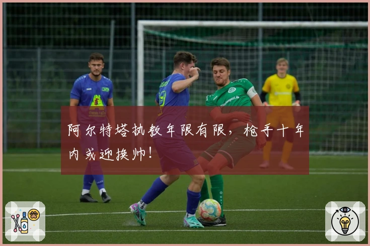 阿尔特塔执教年限有限，枪手十年内或迎换帅！