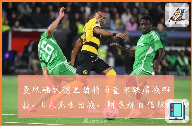 曼联确认德里赫特马奎尔缺席战维拉，6人无法出战，阿莫林自信取胜