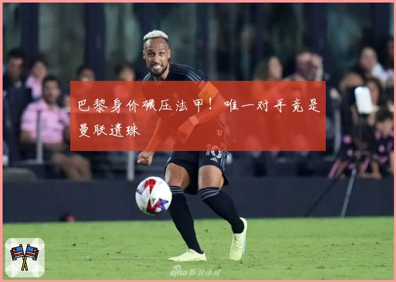 巴黎身价碾压法甲！唯一对手竟是曼联遗珠