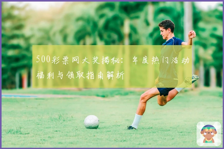 500彩票网大奖揭秘:年度热门活动福利与领取指南解析