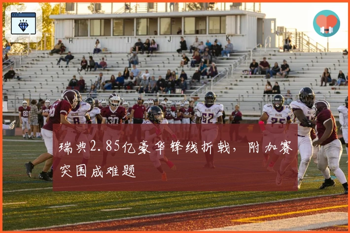 瑞典2.85亿豪华锋线折戟，附加赛突围成难题