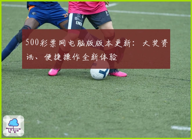 500彩票网电脑版版本更新：大奖资讯、便捷操作全新体验