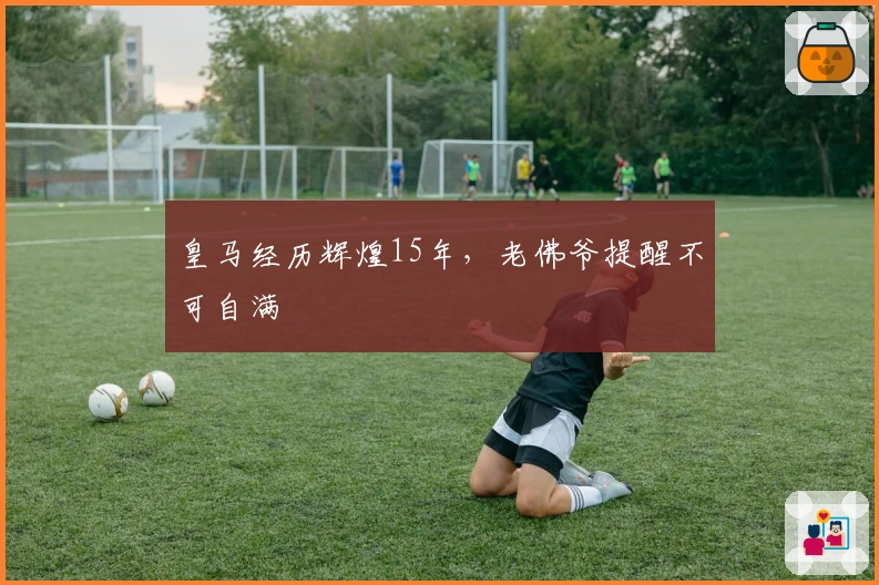 皇马经历辉煌15年，老佛爷提醒不可自满