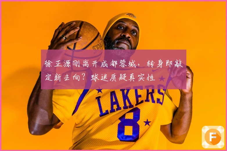 徐正源刚离开成都蓉城,转身即敲定新去向?球迷质疑真实性